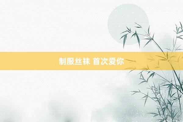制服丝袜 首次爱你
