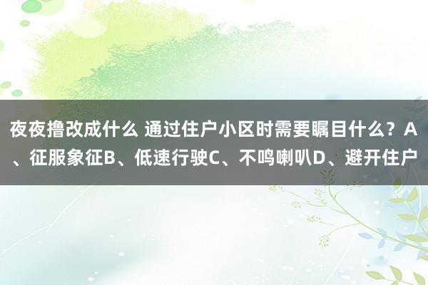 夜夜撸改成什么 通过住户小区时需要瞩目什么?A、征服象征B、低速行驶C、不鸣喇叭D、避开住户