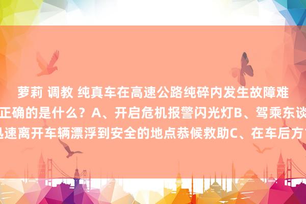 萝莉 调教 纯真车在高速公路纯碎内发生故障难以移动时,以下作念法正确的是什么?A、开启危机报警闪光灯B、驾乘东谈主员迅速离开车辆漂浮到安全的地点恭候救助C、在车后方150米除外成立警告秀气D、报警