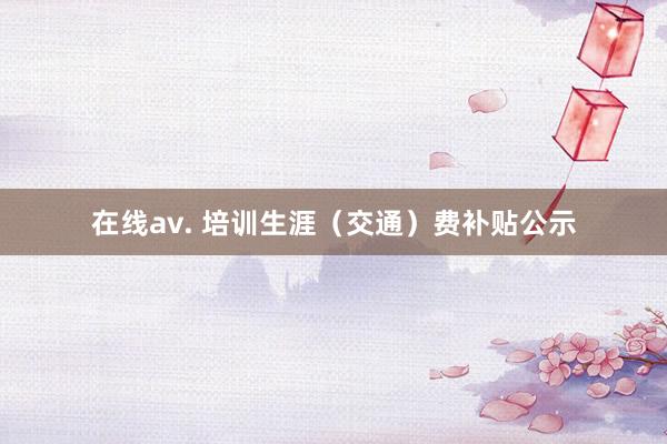 在线av. 培训生涯（交通）费补贴公示