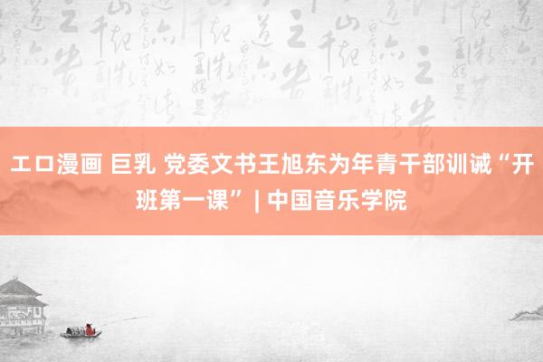 エロ漫画 巨乳 党委文书王旭东为年青干部训诫“开班第一课” | 中国音乐学院
