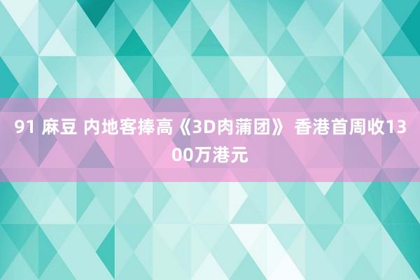 91 麻豆 内地客捧高《3D肉蒲团》 香港首周收1300万港元