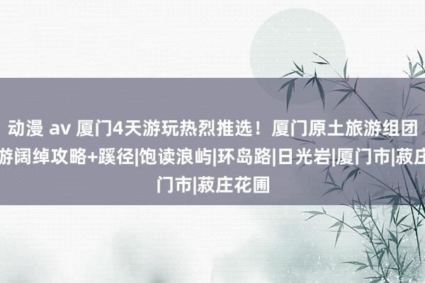动漫 av 厦门4天游玩热烈推选！厦门原土旅游组团四日游阔绰攻略+蹊径|饱读浪屿|环岛路|日光岩|厦门市|菽庄花圃
