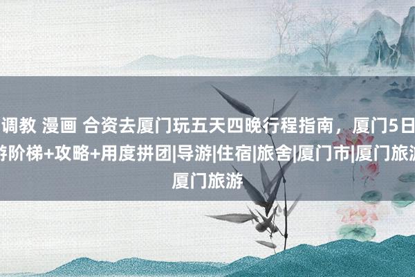 调教 漫画 合资去厦门玩五天四晚行程指南，厦门5日游阶梯+攻略+用度拼团|导游|住宿|旅舍|厦门市|厦门旅游