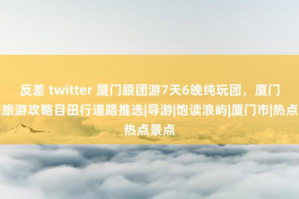 反差 twitter 厦门跟团游7天6晚纯玩团，厦门一周旅游攻略目田行道路推选|导游|饱读浪屿|厦门市|热点景点