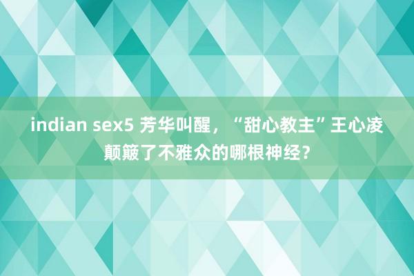indian sex5 芳华叫醒，“甜心教主”王心凌颠簸了不雅众的哪根神经？