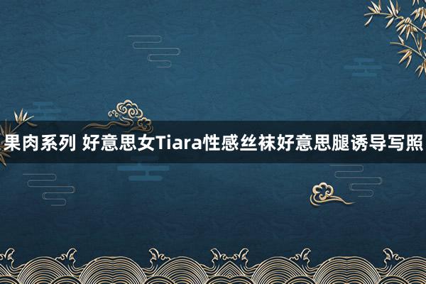 果肉系列 好意思女Tiara性感丝袜好意思腿诱导写照