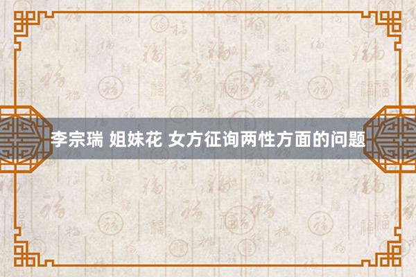 李宗瑞 姐妹花 女方征询两性方面的问题