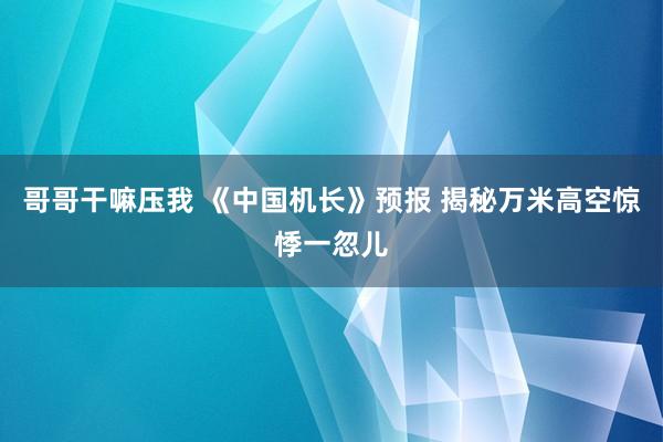 哥哥干嘛压我 《中国机长》预报 揭秘万米高空惊悸一忽儿