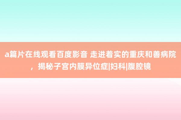 a篇片在线观看百度影音 走进着实的重庆和善病院，揭秘子宫内膜异位症|妇科|腹腔镜