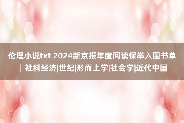 伦理小说txt 2024新京报年度阅读保举入围书单｜社科经济|世纪|形而上学|社会学|近代中国