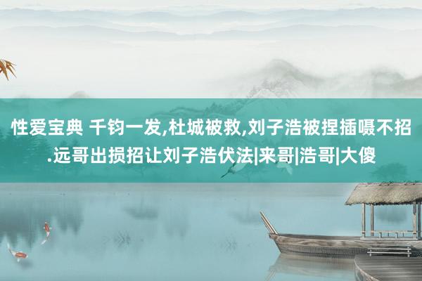 性爱宝典 千钧一发，杜城被救，刘子浩被捏插嗫不招.远哥出损招让刘子浩伏法|来哥|浩哥|大傻
