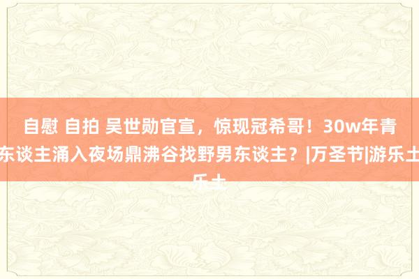 自慰 自拍 吴世勋官宣，惊现冠希哥！30w年青东谈主涌入夜场鼎沸谷找野男东谈主？|万圣节|游乐土
