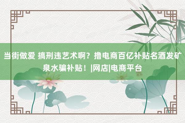 当街做爱 搞刑违艺术啊？撸电商百亿补贴名酒发矿泉水骗补贴！|网店|电商平台