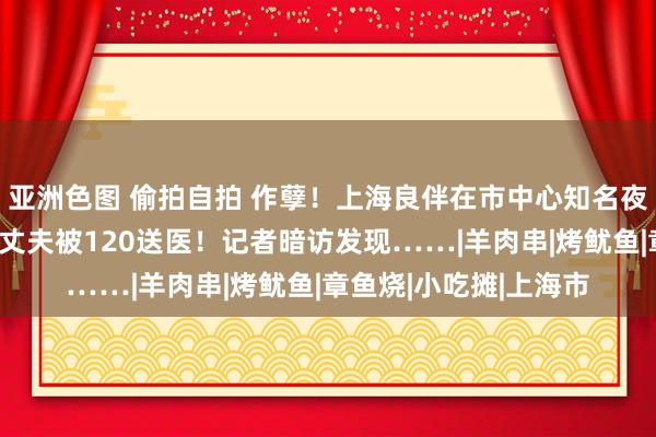亚洲色图 偷拍自拍 作孽！上海良伴在市中心知名夜市撸串后上吐下泻，丈夫被120送医！记者暗访发现……|羊肉串|烤鱿鱼|章鱼烧|小吃摊|上海市