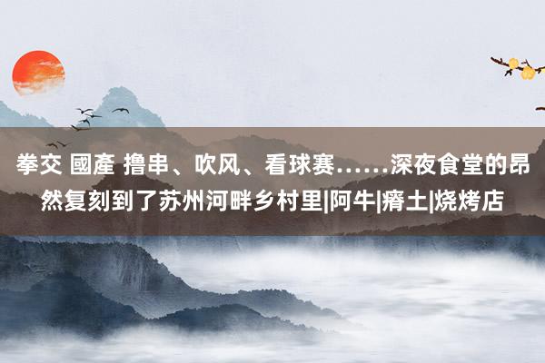拳交 國產 撸串、吹风、看球赛……深夜食堂的昂然复刻到了苏州河畔乡村里|阿牛|瘠土|烧烤店