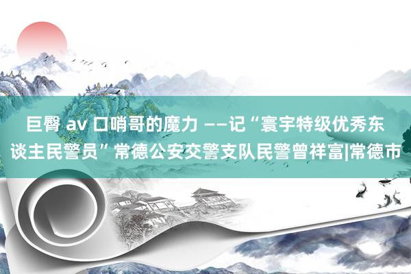 巨臀 av 口哨哥的魔力 ——记“寰宇特级优秀东谈主民警员”常德公安交警支队民警曾祥富|常德市