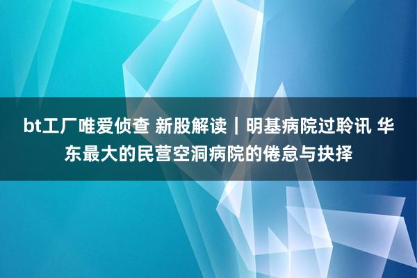bt工厂唯爱侦查 新股解读｜明基病院过聆讯 华东最大的民营空洞病院的倦怠与抉择