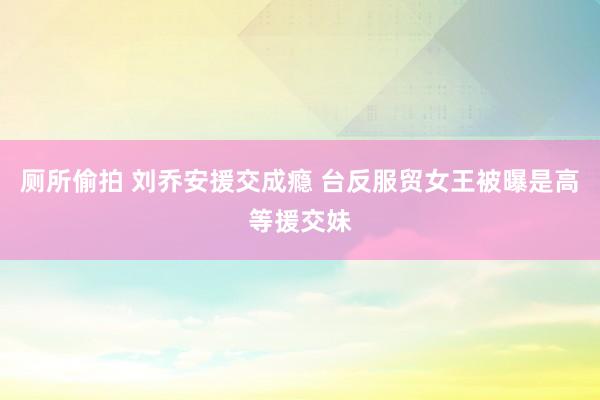 厕所偷拍 刘乔安援交成瘾 台反服贸女王被曝是高等援交妹