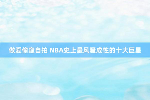 做爱偷窥自拍 NBA史上最风骚成性的十大巨星