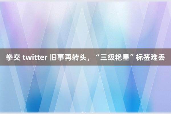 拳交 twitter 旧事再转头，“三级艳星”标签难丢