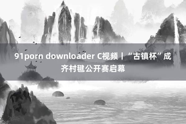 91porn downloader C视频丨“古镇杯”成齐村毽公开赛启幕