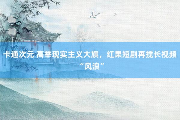 卡通次元 高举现实主义大旗，红果短剧再搅长视频 “风浪”