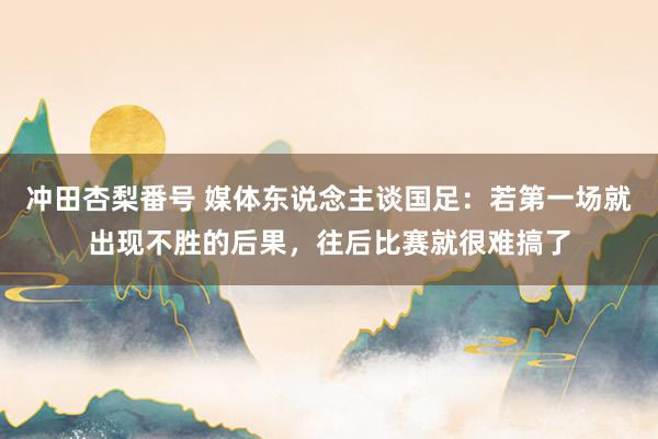 冲田杏梨番号 媒体东说念主谈国足：若第一场就出现不胜的后果，往后比赛就很难搞了