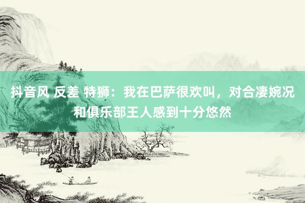 抖音风 反差 特狮：我在巴萨很欢叫，对合凄婉况和俱乐部王人感到十分悠然