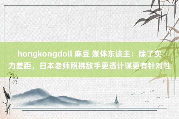 hongkongdoll 麻豆 媒体东谈主：除了实力差距，日本老师照拂敌手更透计谋更有针对性