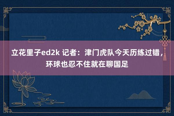立花里子ed2k 记者：津门虎队今天历练过错，环球也忍不住就在聊国足