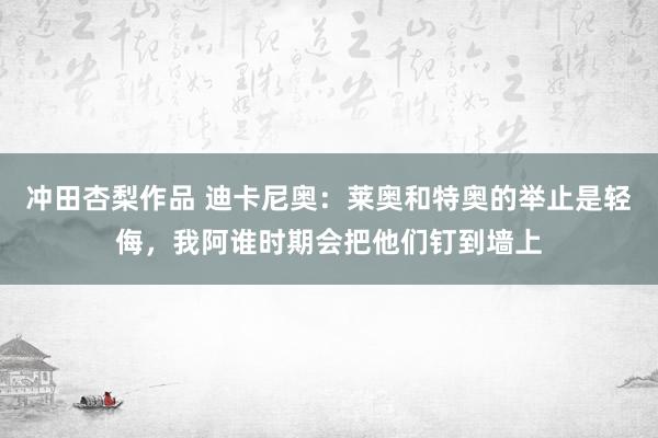 冲田杏梨作品 迪卡尼奥：莱奥和特奥的举止是轻侮，我阿谁时期会把他们钉到墙上