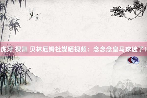 虎牙 裸舞 贝林厄姆社媒晒视频：念念念皇马球迷了！