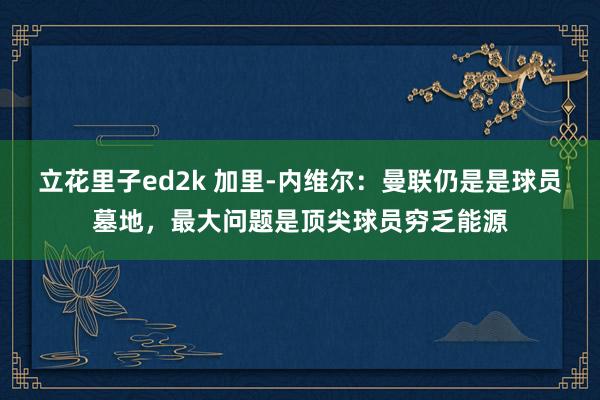 立花里子ed2k 加里-内维尔：曼联仍是是球员墓地，最大问题是顶尖球员穷乏能源