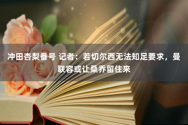 冲田杏梨番号 记者：若切尔西无法知足要求，曼联容或让桑乔留住来
