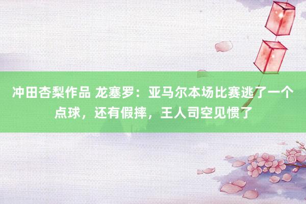 冲田杏梨作品 龙塞罗：亚马尔本场比赛逃了一个点球，还有假摔，王人司空见惯了
