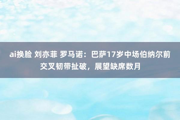 ai换脸 刘亦菲 罗马诺：巴萨17岁中场伯纳尔前交叉韧带扯破，展望缺席数月