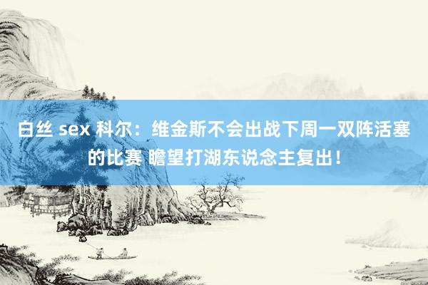 白丝 sex 科尔：维金斯不会出战下周一双阵活塞的比赛 瞻望打湖东说念主复出！