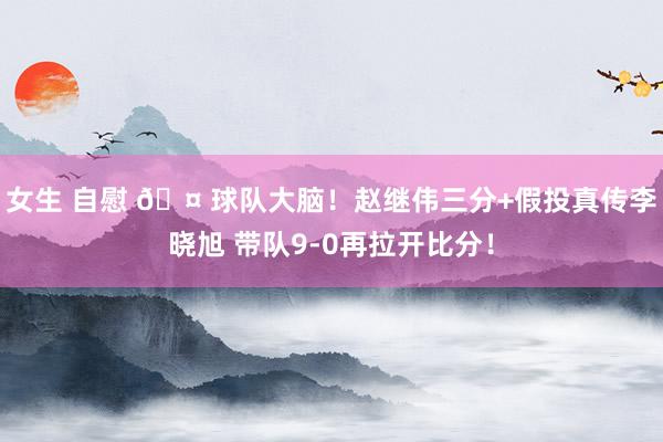 女生 自慰 🤠球队大脑！赵继伟三分+假投真传李晓旭 带队9-0再拉开比分！