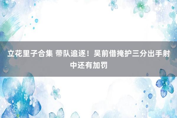立花里子合集 带队追逐！吴前借掩护三分出手射中还有加罚