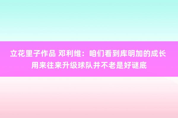 立花里子作品 邓利维：咱们看到库明加的成长 用来往来升级球队并不老是好谜底