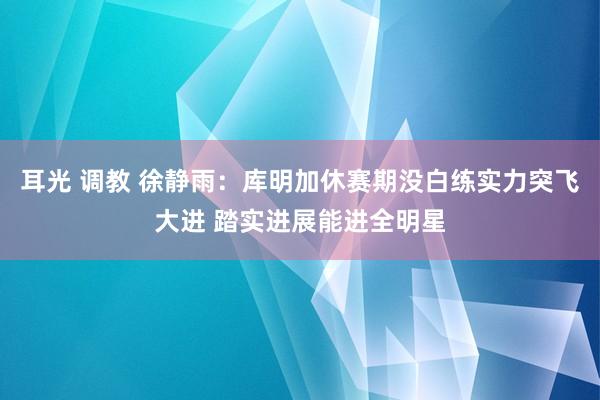 耳光 调教 徐静雨：库明加休赛期没白练实力突飞大进 踏实进展能进全明星