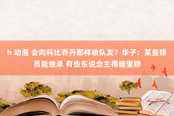 h 动漫 会向科比乔丹那样喷队友？华子：某些球员能继承 有些东说念主得暗里聊