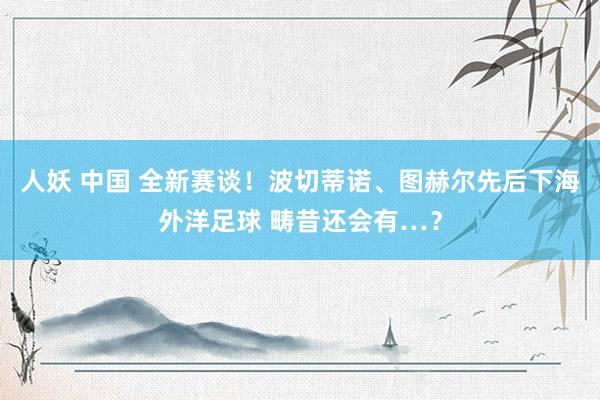 人妖 中国 全新赛谈！波切蒂诺、图赫尔先后下海外洋足球 畴昔还会有…？