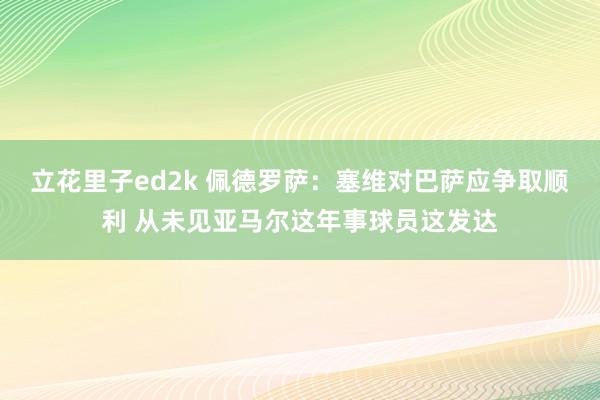 立花里子ed2k 佩德罗萨：塞维对巴萨应争取顺利 从未见亚马尔这年事球员这发达