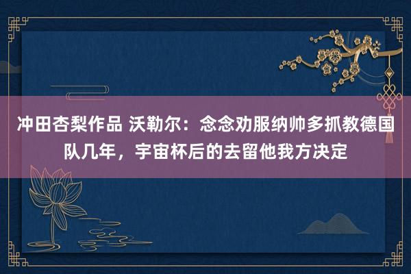 冲田杏梨作品 沃勒尔：念念劝服纳帅多抓教德国队几年，宇宙杯后的去留他我方决定