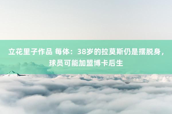 立花里子作品 每体：38岁的拉莫斯仍是摆脱身，球员可能加盟博卡后生