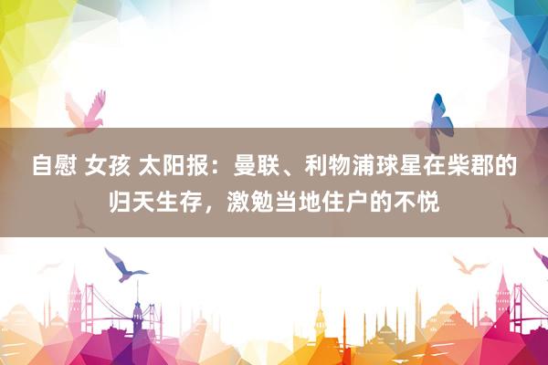 自慰 女孩 太阳报：曼联、利物浦球星在柴郡的归天生存，激勉当地住户的不悦