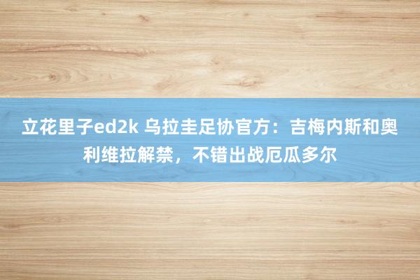 立花里子ed2k 乌拉圭足协官方：吉梅内斯和奥利维拉解禁，不错出战厄瓜多尔
