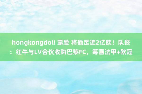 hongkongdoll 露脸 将插足近2亿欧！队报：红牛与LV合伙收购巴黎FC，筹画法甲+欧冠